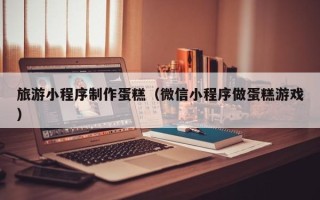 玉林旅游小程序制作蛋糕（微信小程序做蛋糕游戏）